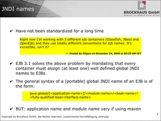 Copyright by Brockhaus GmbH, alle Rechte reserviert, unautorisierte Vervielfältigung untersagt
9
JNDI names
✔ Have not been standardized for a long time
✔ EJB 3.1 solves the above problem by mandating that every
container must assign (at least one) well defined global JNDI
names to EJBs.
✔ The general syntax of a (portable) global JNDI name of an EJB is of
the form:
✔ BUT: application name and module name vary if using maven
Right now I'm working with 3 different ejb containers (Glassfish, JBoss and
OpenEjb) and they use totally different conventions for ejb names. It's
incredible, isn't it?
--- Posted by Filippo on December 24, 2006 at 09:25 AM CET
java:global/[<application-name>]/<module-name>/<bean-name>!
<fully-qualified-bean-interface-name>
 