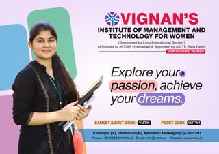 Kondapur (V), Ghatkesar (M), Medchal - Malkajgiri (D) - 501301
Phone: +91 96529 10002/3 Email: info@vmtw.in Website: www.vmtw.in
INSTITUTE OF MANAGEMENT AND
TECHNOLOGY FOR WOMEN
(Sponsored by Lavu Educational Society)
(Afﬁliated to JNTUH, Hyderabad & Approved by AICTE, New Delhi)
VIGNAN’S
EMPOWERING WOMEN
Explore your
passion, achieve
your dreams.
EAMCET & ECET CODE: VMTW PGCET CODE: VMTW1
 