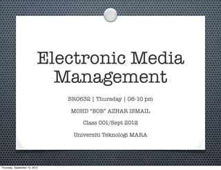 Electronic Media
Management
BRO632 | Thursday | 06-10 pm
MOHD “BOB” AZHAR ISMAIL
Class 001/Sept 2012
Universiti Teknologi MARA
Thursday, September 13, 2012
 