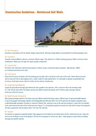 01: Bulk Excavation
Excavate in accordance with the specific design requirements, allowing enough depth to accomodate the reinforced geogrid zone.
02: Excavation
Excavate a trench 600mm wide by a minimum 250mm deep. (This allows for a 150mm leveling pad plus 100mm minimum block
embedment). Walls over 3m high will require greater embedment.
03: Leveling Pad
Fill trench with road base material and compact to 150mm using a mechanical plate compactor. Alternatively, 10MPa
un-reinforced concrete can be used.
04: First Course
Place the first course of blocks onto the leveling pad and align with a string line at the rear of the units. Check blocks are level
side to side and front to back tapping with a rubber mallet to make adjustments. It is advisable to allocate considerable time
to ensure a level base course. Sand or mortar can be used as a leveling aid.
05: Install Drainage Materials
Locate the agricultural drainage pipe behind the wall, parallel to the wall face, with a minimum fall to the drainage outlet
of 1:100. Fill all voids within the blocks and the area 300mm behind the blocks with 12-20mm clean drainage material
to the top of the first course.
06: Backfilling and Compaction
After placing drainage material in the block voids and 300mm behind the blocks, place a 200mm layer of approved backfill material
on top of the geogrid. All drainage material in the drainage field and infill soils within 1.5m of the wall must be properly compacted using
a walk behind plate compactor. Compact in maximum 200mm lifts, starting on top of the wall and working in a path that runs parallel
to the wall towards the back of the reinforced zone (Figure 11). Compacting equipment should not make direct contact with geogrids.
All heavy equipment must be kept at least 1.2m from the wall face.
07: Geogrid
Cut sections of geogrid to specified length. Place geogrid over the block lip and extend back into the reinforced soil zone. Place the
next course of blocks on top of the geogrid. Pull taut on the geogrid to remove any slack. Stake geogrid in place before installing
drainage and backfill material.
Construction Guidelines - Reinforced Soil Walls
ALLAN BLOCK THREE OATMEAL
 