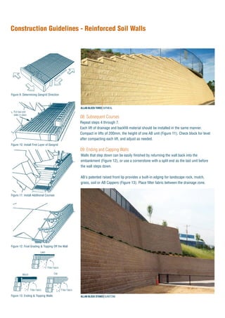08: Subsequent Courses
Repeat steps 4 through 7.
Each lift of drainage and backfill material should be installed in the same manner.
Compact in lifts of 200mm, the height of one AB unit (Figure 11). Check block for level
after compacting each lift, and adjust as needed.
09: Ending and Capping Walls
Walls that step down can be easily finished by returning the wall back into the
embankment (Figure 12), or use a cornerstone with a split end as the last unit before
the wall steps down.
AB's patented raised front lip provides a built-in edging for landscape rock, mulch,
grass, soil or AB Cappers (Figure 13). Place filter fabric between the drainage zone.
Construction Guidelines - Reinforced Soil Walls
Figure 9: Determining Geogrid Direction
Figure 10: Install First Layer of Geogrid
Figure 11: Install Additional Courses
Figure 12: Final Grading & Topping Off the Wall
Machine Direction
Pull taut and
stake in place
CapMulch
Filter Fabric Filter Fabric
Figure 13: Ending & Topping Walls
ALLAN BLOCK THREE OATMEAL
ALLAN BLOCK STONES SUNSTONE
Lawn
Filter Fabric
 