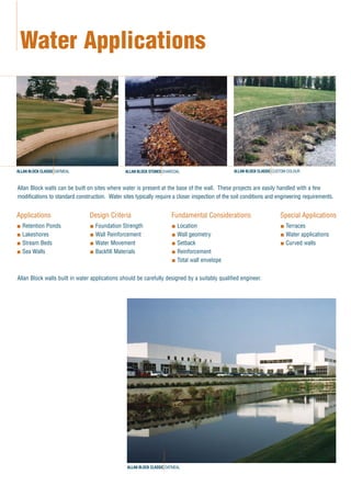 Allan Block walls can be built on sites where water is present at the base of the wall. These projects are easily handled with a few
modifications to standard construction. Water sites typically require a closer inspection of the soil conditions and engineering requirements.
Allan Block walls built in water applications should be carefully designed by a suitably qualified engineer.
Water Applications
Applications
Retention Ponds
Lakeshores
Stream Beds
Sea Walls
Design Criteria
Foundation Strength
Wall Reinforcement
Water Movement
Backfill Materials
Fundamental Considerations
Location
Wall geometry
Setback
Reinforcement
Total wall envelope
Special Applications
Terraces
Water applications
Curved walls
ALLAN BLOCK CLASSIC OATMEAL ALLAN BLOCK STONES CHARCOAL ALLAN BLOCK CLASSIC CUSTOM COLOUR
ALLAN BLOCK CLASSIC OATMEAL
 