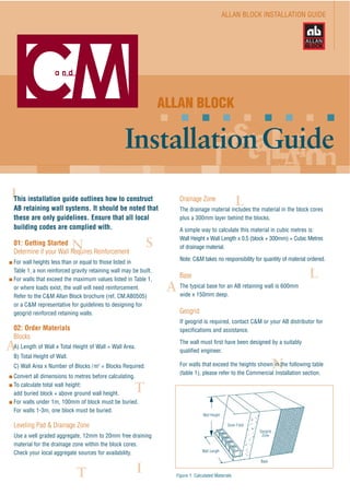 ALLAN BLOCK INSTALLATION GUIDE
ALLAN BLOCK
InstallationGuide
This installation guide outlines how to construct
AB retaining wall systems. It should be noted that
these are only guidelines. Ensure that all local
building codes are complied with.
01: Getting Started
Determine if your Wall Requires Reinforcement
For wall heights less than or equal to those listed in
Table 1, a non reinforced gravity retaining wall may be built.
For walls that exceed the maximum values listed in Table 1,
or where loads exist, the wall will need reinforcement.
Refer to the C&M Allan Block brochure (ref. CM.AB0505)
or a C&M representative for guidelines to designing for
geogrid reinforced retaining walls.
02: Order Materials
Blocks
A) Length of Wall x Total Height of Wall = Wall Area.
B) Total Height of Wall.
C) Wall Area x Number of Blocks /m2
= Blocks Required.
Convert all dimensions to metres before calculating.
To calculate total wall height:
add buried block + above ground wall height.
For walls under 1m, 100mm of block must be buried.
For walls 1-3m, one block must be buried.
Leveling Pad & Drainage Zone
Use a well graded aggregate, 12mm to 20mm free draining
material for the drainage zone within the block cores.
Check your local aggregate sources for availability.
Drainage Zone
The drainage material includes the material in the block cores
plus a 300mm layer behind the blocks.
A simple way to calculate this material in cubic metres is:
Wall Height x Wall Length x 0.5 (block + 300mm) = Cubic Metres
of drainage material.
Note: C&M takes no responsibility for quantity of material ordered.
Base
The typical base for an AB retaining wall is 600mm
wide x 150mm deep.
Geogrid
If geogrid is required, contact C&M or your AB distributor for
specifications and assistance.
The wall must first have been designed by a suitably
qualified engineer.
For walls that exceed the heights shown in the following table
(table 1), please refer to the Commercial Installation section.
Figure 1: Calculated Materials
Wall Height
Wall Length
Drain Field
Geogrid
Zone
Base
 