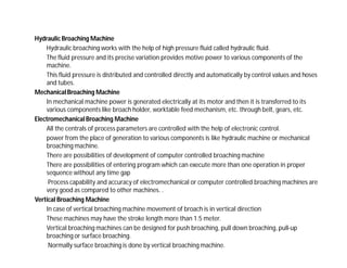 Hydraulic Broaching Machine
Hydraulic broaching works with the help of high pressure fluid called hydraulic fluid.
The fluid pressure and its precise variation provides motive power to various components of the
machine.
This fluid pressure is distributed and controlled directly and automatically by control values and hoses
and tubes.
Mechanical Broaching Machine
In mechanical machine power is generated electrically at its motor and then it is transferred to its
various components like broach holder, worktable feed mechanism, etc. through belt, gears, etc.
Electromechanical Broaching Machine
All the centrals of process parameters are controlled with the help of electronic control.
power from the place of generation to various components is like hydraulic machine or mechanical
broaching machine.
There are possibilities of development of computer controlled broaching machine
There are possibilities of entering program which can execute more than one operation in proper
sequence without any time gap
Process capability and accuracy of electromechanical or computer controlled broaching machines are
very good as compared to other machines. .
Vertical Broaching Machine
In case of vertical broaching machine movement of broach is in vertical direction
These machines may have the stroke length more than 1.5 meter.
Vertical broaching machines can be designed for push broaching, pull down broaching, pull-up
broaching or surface broaching.
Normally surface broaching is done by vertical broaching machine.
 