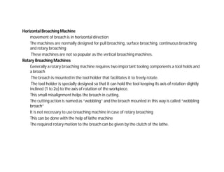Horizontal Broaching Machine
movement of broach is in horizontal direction
The machines are normally designed for pull broaching, surface broaching, continuous broaching
and rotary broaching
These machines are not so popular as the vertical broaching machines.
Rotary Broaching Machines
Generally a rotary broaching machine requires two important tooling components a tool holds and
a broach
The broach is mounted in the tool holder that facilitates it to freely rotate.
The tool holder is specially designed so that it can hold the tool keeping its axis of rotation slightly
inclined (1 to 2o) to the axis of rotation of the workpiece.
This small misalignment helps the broach in cutting.
The cutting action is named as “wobbling” and the broach mounted in this way is called “wobbling
broach”
It is not necessary to use broaching machine in case of rotary broaching
This can be done with the help of lathe machine
The required rotary motion to the broach can be given by the clutch of the lathe.
 