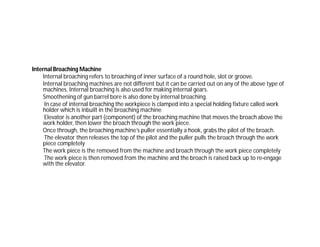Internal Broaching Machine
Internal broaching refers to broaching of inner surface of a round hole, slot or groove.
Internal broaching machines are not different but it can be carried out on any of the above type of
machines. Internal broaching is also used for making internal gears.
Smoothening of gun barrel bore is also done by internal broaching.
In case of internal broaching the workpiece is clamped into a special holding fixture called work
holder which is inbuilt in the broaching machine
Elevator is another part (component) of the broaching machine that moves the broach above the
work holder, then lower the broach through the work piece.
Once through, the broaching machine’s puller essentially a hook, grabs the pilot of the broach.
The elevator then releases the top of the pilot and the puller pulls the broach through the work
piece completely
The work piece is the removed from the machine and broach through the work piece completely
The work piece is then removed from the machine and the broach is raised back up to re-engage
with the elevator.
 