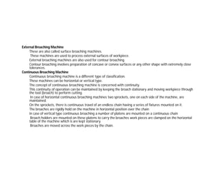 External Broaching Machine
These are also called surface broaching machines.
These machines are used to process external surfaces of workpiece.
External broaching machines are also used for contour broaching.
Contour broaching involves preparation of concave or convex surfaces or any other shape with extremely close
tolerances.
Continuous Broaching Machine
Continuous broaching machine is a different type of classification.
These machines can be horizontal or vertical type.
The concept of continuous broaching machine is concerned with continuity.
This continuity of operation can be maintained by keeping the broach stationary and moving workpiece through
the tool (broach) to perform cutting.
In case of horizontal continuous broaching machines two sprockets, one on each side of the machine, are
maintained.
On the sprockets, there is continuous travel of an endless chain having a series of fixtures mounted on it.
The broaches are rigidly hold on the machine in horizontal position over the chain
In case of vertical type continuous broaching a number of platens are mounted on a continuous chain
Broach holders are mounted on these platens to carry the broaches work pieces are clamped on the horizontal
table of the machine which is are kept stationary.
Broaches are moved across the work pieces by the chain.
 