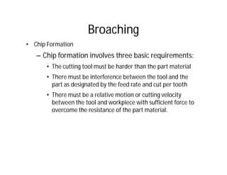 Broaching
• Chip Formation
– Chip formation involves three basic requirements:
• The cutting tool must be harder than the part material
• There must be interference between the tool and the
part as designated by the feed rate and cut per tooth
• There must be a relative motion or cutting velocity
between the tool and workpiece with sufficient force to
overcome the resistance of the part material.
 