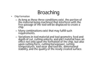 Broaching
• Chip Formation
– As long as these three conditions exist, the portion of
the material being machined that interferes with the
free passage of the tool will be displaced to create a
chip.
– Many combinations exist that may fulfill such
requirements.
– Variations in tool material and tool geometry, feed and
depth of cut, cutting velocity, and part material have an
effect not only upon the formation of the chip, but also
upon cutting force, cutting horsepower, cutting
temperatures, tool wear and tool life, dimensional
stability, and the quality of the newly created surface.
 