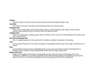 Pull End
Pull end is made to attach the broach to the broaching machine through the puller head.
Front Pilot
This centres the broach in the hole to be finished just before start of processing.
Roughing Teeth
These are the cutting edges which remove larger amount of stocks during cutting. Larger amount removal
generates poor quality of surface finish but makes the operation faster.
Finishing Teeth
These are cutting edges removing smaller stocks of material. These are used for final finishing of the surfaces and
their accurate sizing.
Rear Pilot and Follower Rest
This is a supporting device to the broach when it is likely to complete its operation of broaching.
Land
It is the width of flank face of the broach normally it is kept slightly inclined to give relief angle to the flank face of
broach.
Pitch
It is the distance between two corresponding points on two successive teeth of a broach. Normally pitch of
finishing teeth of a broach is kept comparatively smaller than the rough cutting teeth.
Height of the Teeth
Height of the roughing and finishing teeth gradually increases from the shank to the finishing teeth. This
increment is called the cut per tooth, it depends on the material being machined. Normally the cut per tooth is
taken from 0.01 or 0.2 mm for the finishing teeth and it may go up 0.2 mm for the cutting teeth.
 