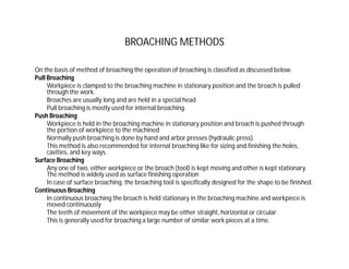 BROACHING METHODS
On the basis of method of broaching the operation of broaching is classified as discussed below.
Pull Broaching
Workpiece is clamped to the broaching machine in stationary position and the broach is pulled
through the work.
Broaches are usually long and are held in a special head
Pull broaching is mostly used for internal broaching.
Push Broaching
Workpiece is held in the broaching machine in stationary position and broach is pushed through
the portion of workpiece to the machined
Normally push broaching is done by hand and arbor presses (hydraulic press).
This method is also recommended for internal broaching like for sizing and finishing the holes,
cavities, and key ways.
Surface Broaching
Any one of two, either workpiece or the broach (tool) is kept moving and other is kept stationary.
The method is widely used as surface finishing operation
In case of surface broaching, the broaching tool is specifically designed for the shape to be finished.
Continuous Broaching
In continuous broaching the broach is held stationary in the broaching machine and workpiece is
moved continuously
The teeth of movement of the workpiece may be either straight, horizontal or circular
This is generally used for broaching a large number of similar work pieces at a time.
 
