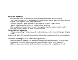 BROACHING OPERATION
Broaching operations are used for processing of various internal and external surfaces
This is also recommended for processing of round and irregular shaped holes ranging from 6 to 100
mm size which may have flat or contoured surfaces
The teeth of a gear or spline may be broached altogether or one or a few at a time
Normal indexing operation is done for cutting teeth by broaching
After completion of broaching of one tooth indexing action is performed and another tooth is
broached and this continues till all the teeth are broached.
FIXTURES USED IN BROACHING
Fixtures are used for providing an accurate pre-decided movement to broach with proper clamping
action.
Accuracy and rigidity of fixture make the operation of broaching repeatable and fit for mass production.
Functions of broaching fixture are summarized as given below :
(a) Fixture holds the work piece accurately and rigidity and moves it to the exact cutting position.
(b) Guide the movement of the broach in pre-decided manner relative to the work piece.
(c) Fixture is also responsible to give feed motion to work piece after completion of the cut.
 