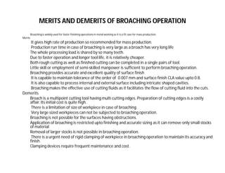 MERITS AND DEMERITS OF BROACHING OPERATION
Broachingis widely used for faster finishing operations in metal working so it is a fit case for mass production.
Merits
It gives high rate of production so recommended for mass production.
Production run time in case of broaching is very large as a broach has very long life
The whole processing load is shared by so many teeth.
Due to faster operation and longer tool life, it is relatively cheaper.
Both rough cutting as well as finished cutting can be completed in a single pairs of tool.
Little skill or employment of semi-skilled manpower is sufficient to perform broaching operation.
Broaching provides accurate and excellent quality of surface finish
It is capable to maintain tolerance of the order of 0.007 mm and surface finish CLA value upto 0.8.
It is also capable to process internal and external surface including intricate shaped cavities.
Broaching makes the effective use of cutting fluids as it facilitates the flow of cutting fluid into the cuts.
Demerits
Broach is a multipoint cutting tool having multi cutting edges. Preparation of cutting edges is a costly
affair. Its initial cost is quite high.
There is a limitation of size of workpiece in case of broaching.
Very large sized workpieces can not be subjected to broaching operation.
Broaching is not possible for the surfaces having obstructions.
Application of broaching is restricted upto finishing and accurate sizing as it can remove only small stocks
of material
Removal of larger stocks is not possible in broaching operation.
There is a urgent need of rigid clamping of workpiece in broaching operation to maintain its accuracy and
finish.
Clamping devices require frequent maintenance and cost.
 