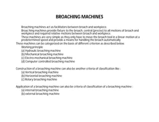 BROACHING MACHINES
Broaching machines act as facilitators between broach and workpiece.
Broac hing machines provide fixture to the broach, central (precise) to all motions of broach and
workpiece and required relative motions between broach and workpiece.
These machines are very simple as they only have to move the broach tool in a linear motion at a
predetermined speed and provide a means for handling the broach automatically
These machines can be categorized on the basis of different criterion as described below.
Working principle
(a) Hydraulic broaching machine
(b) Mechanical broaching machine
(c) Electro-mechanical broaching machine
(d) Computer controlled broaching machine
Construction of a broaching machine can also be another criteria of classification like :
(a) Vertical broaching machine
(b) Horizontal broaching machine
(c) Rotary broaching machine
Application of a broaching machine can also be criteria of classification of a broaching machine :
(a) internal broaching machine
(b) external broaching machine
 