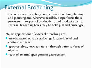External Broaching
External surface broaching competes with milling, shaping
and planning and, wherever feasible, outperforms those
processes in respect of productivity and product quality.
External broaching tools may be both pull and push type.
Major applications of external broaching are :
un-obstructed outside surfacing; flat, peripheral and
contour surfaces .
 grooves, slots, keyways etc. on through outer surfaces of
objects.
teeth of external spur gears or gear sectors.
 