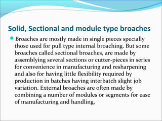 Solid, Sectional and module type broaches
Broaches are mostly made in single pieces specially
those used for pull type internal broaching. But some
broaches called sectional broaches, are made by
assemblying several sections or cutter-pieces in series
for convenience in manufacturing and resharpening
and also for having little flexibility required by
production in batches having interbatch slight job
variation. External broaches are often made by
combining a number of modules or segments for ease
of manufacturing and handling.
 