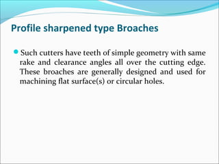 Profile sharpened type Broaches
Such cutters have teeth of simple geometry with same
rake and clearance angles all over the cutting edge.
These broaches are generally designed and used for
machining flat surface(s) or circular holes.
 