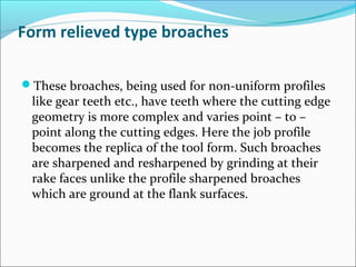 Form relieved type broaches
These broaches, being used for non-uniform profiles
like gear teeth etc., have teeth where the cutting edge
geometry is more complex and varies point – to –
point along the cutting edges. Here the job profile
becomes the replica of the tool form. Such broaches
are sharpened and resharpened by grinding at their
rake faces unlike the profile sharpened broaches
which are ground at the flank surfaces.
 