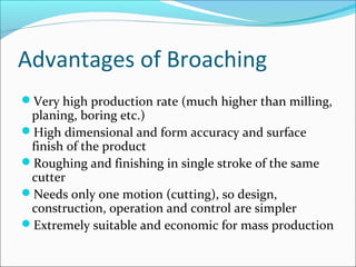 Advantages of Broaching
Very high production rate (much higher than milling,
planing, boring etc.)
High dimensional and form accuracy and surface
finish of the product
Roughing and finishing in single stroke of the same
cutter
Needs only one motion (cutting), so design,
construction, operation and control are simpler
Extremely suitable and economic for mass production
 