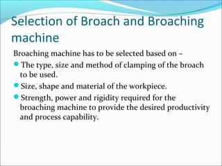 Selection of Broach and Broaching
machine
Broaching machine has to be selected based on –
The type, size and method of clamping of the broach
to be used.
Size, shape and material of the workpiece.
Strength, power and rigidity required for the
broaching machine to provide the desired productivity
and process capability.
 