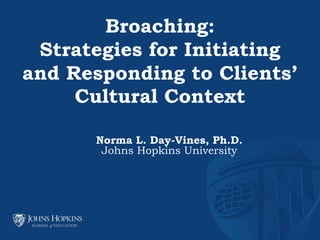 Norma L. Day-Vines, Ph.D.
Johns Hopkins University
Broaching:
Strategies for Initiating
and Responding to Clients’
Cultural Context
 