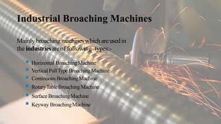 Industrial Broaching Machines
Mainly broaching machines which areusedin
the industriesareof following types:-
 Horizontal BroachingMachine
 VerticalPullTypeBroachingMachine
 Continuous BroachingMachine
 RotaryTableBroachingMachine
 Surface BroachingMachine
 Keyway BroachingMachine
 