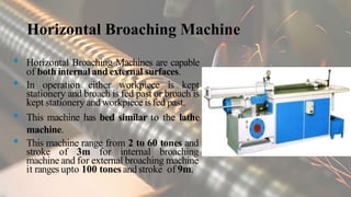 Horizontal Broaching Machine
• Horizontal Broaching Machines are capable
of both internal and external surfaces.
• In operation either workpiece is kept
stationery and broach is fed past or broach is
kept stationery and workpiece isfed past.
• This machine has bed similar to the lathe
machine.
• This machine range from 2 to 60 tones and
stroke of 3m for internal broaching
machine and for external broaching machine
it ranges upto 100 tones andstroke of 9m.
 
