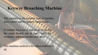 Keyway Broaching Machine
This machine is the simplest type of machine
andit canbeusedfor general purposealso.
If multiple keyways or splines are to be cut
the single broach can be used with the
workpieceandindexedaftereachother.
This machines method is the oldest methods of
all.
 