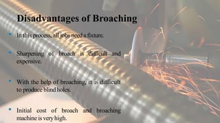 Disadvantages of Broaching
• In this process,all jobs needafixture.
• Sharpening of broach is difficult and
expensive.
• With the help of broaching, it is difficult
to produce blindholes.
• Initial cost of broach and broaching
machineisveryhigh.
 