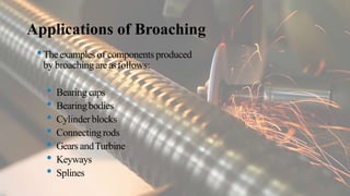 Applications of Broaching
•Theexamplesof components produced
by broaching areasfollows:
• Bearing caps
• Bearingbodies
• Cylinderblocks
• Connectingrods
• Gears andTurbine
• Keyways
• Splines
 
