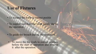 Use of Fixtures
• To located the work in correct positin
• To support and hold the work rigidly during
the operation.
• To guide the broach during the operation.
• To move the the work to correct position
before the start of operation and remove
it after the operation.
 