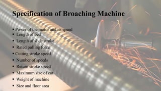 Specification of Broaching Machine
 Power of the motor and its speed
 Length of bed
 Length of slide stroke
 Rated pulling force
 Cutting stroke speed
 Number of speeds
 Return stroke speed
 Maximum size of cut
 Weight of machine
 Size and floor area
 