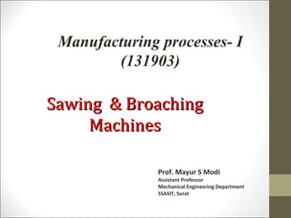Prof. Mayur S Modi
Assistant Professor
Mechanical Engineering Department
SSASIT, Surat
Sawing & BroachingSawing & Broaching
MachinesMachines
Manufacturing processes- I
(131903)
 