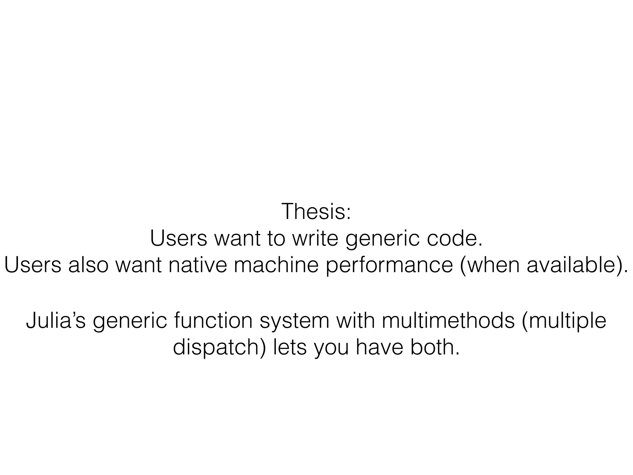 Thesis:
Users want to write generic code.
Users also want native machine performance (when available).
Julia’s generic function system with multimethods (multiple
dispatch) lets you have both.
 