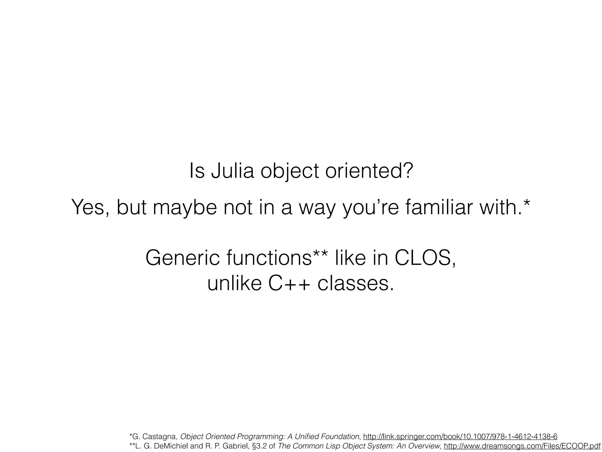 Is Julia object oriented?
Yes, but maybe not in a way you’re familiar with.*
Generic functions** like in CLOS,
unlike C++ classes.
*G. Castagna, Object Oriented Programming: A Uniﬁed Foundation, http://link.springer.com/book/10.1007/978-1-4612-4138-6
**L. G. DeMichiel and R. P. Gabriel, §3.2 of The Common Lisp Object System: An Overview, http://www.dreamsongs.com/Files/ECOOP.pdf
 