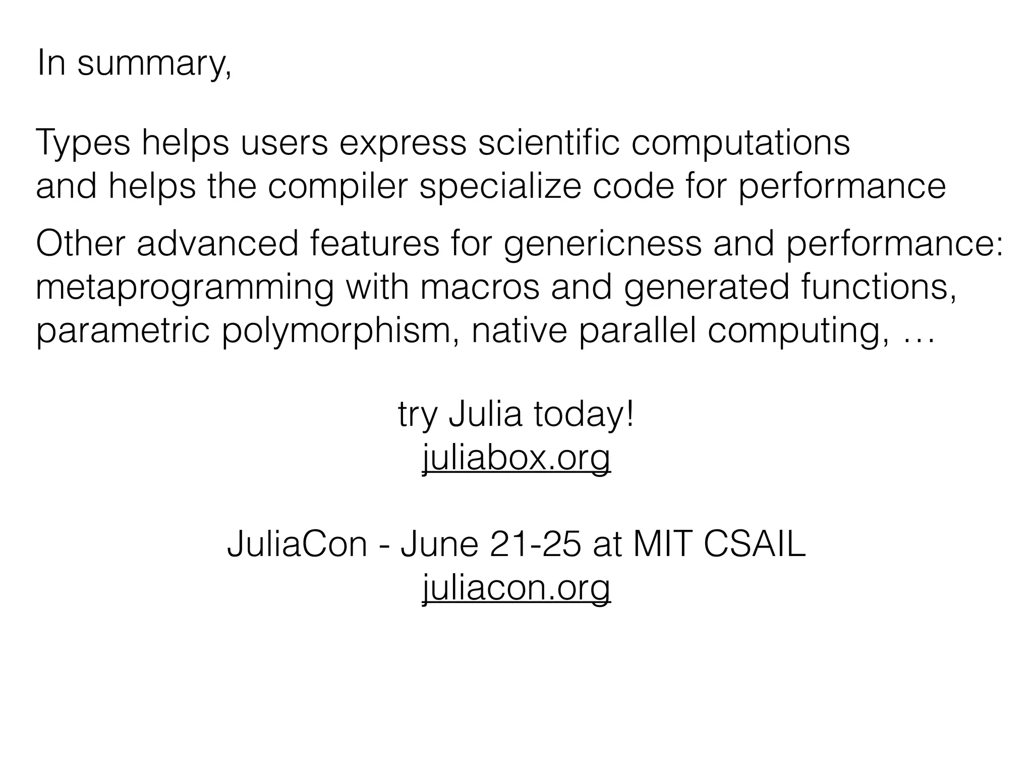 In summary,
Types helps users express scientiﬁc computations
and helps the compiler specialize code for performance
Other advanced features for genericness and performance:
metaprogramming with macros and generated functions,
parametric polymorphism, native parallel computing, …
try Julia today!
juliabox.org
JuliaCon - June 21-25 at MIT CSAIL
juliacon.org
 