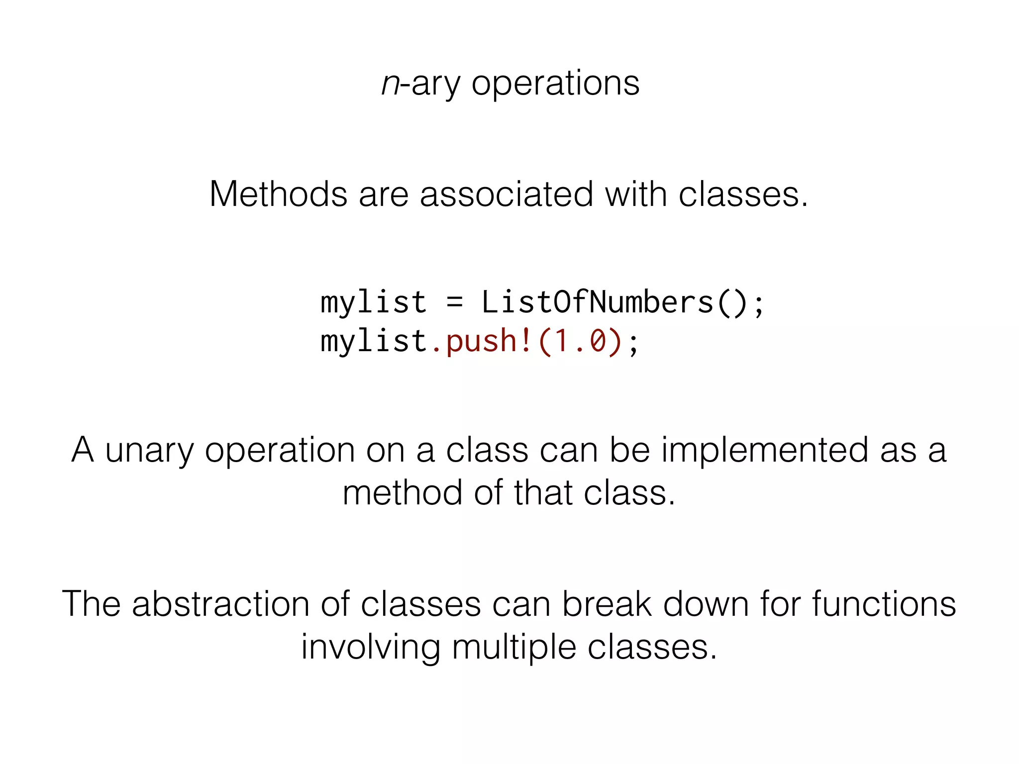 n-ary operations
Methods are associated with classes.
mylist = ListOfNumbers();
mylist.push!(1.0);
A unary operation on a class can be implemented as a
method of that class.
The abstraction of classes can break down for functions
involving multiple classes.
 