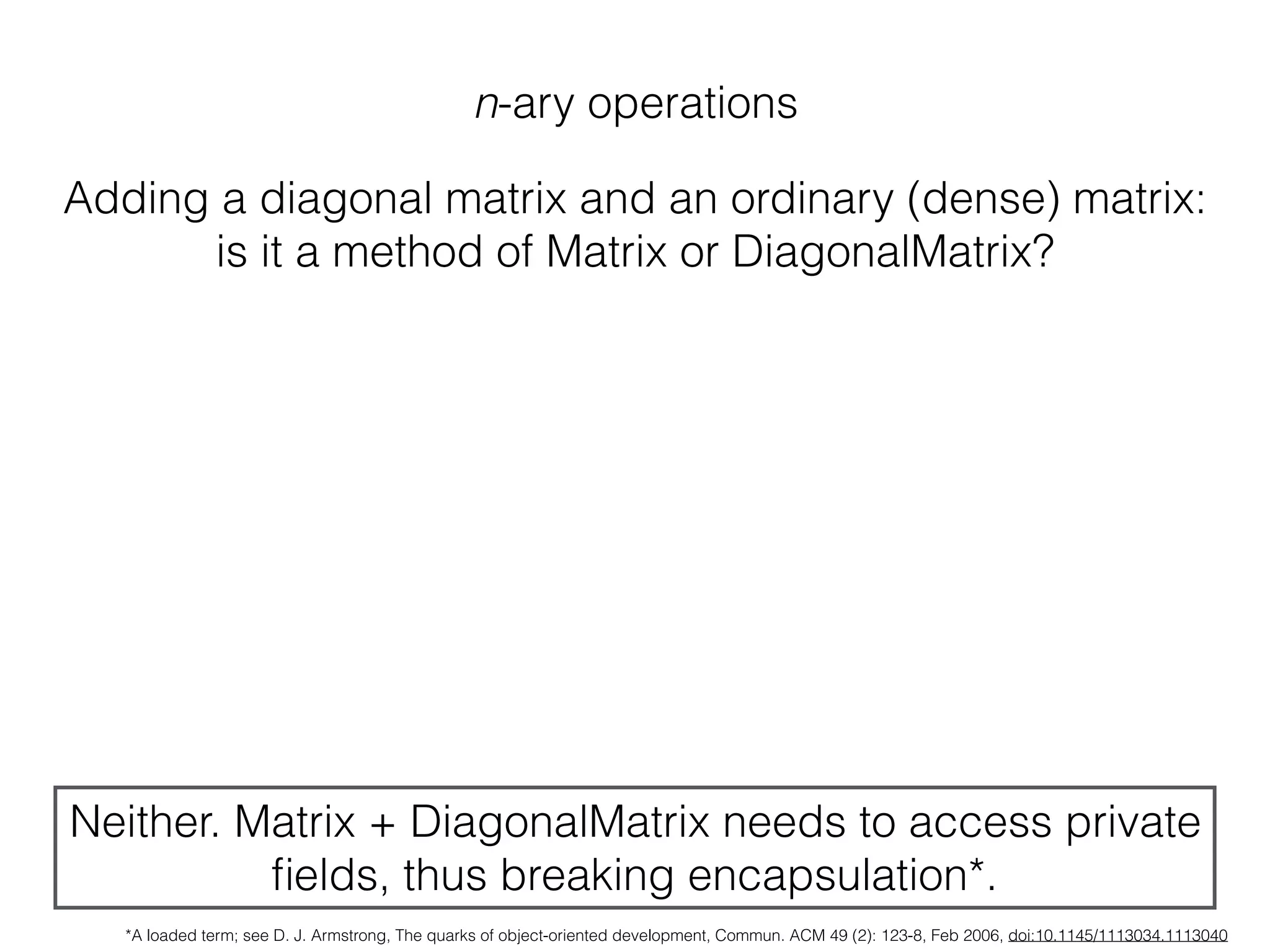 n-ary operations
Adding a diagonal matrix and an ordinary (dense) matrix:
is it a method of Matrix or DiagonalMatrix?
Neither. Matrix + DiagonalMatrix needs to access private
ﬁelds, thus breaking encapsulation*.
*A loaded term; see D. J. Armstrong, The quarks of object-oriented development, Commun. ACM 49 (2): 123-8, Feb 2006, doi:10.1145/1113034.1113040
 