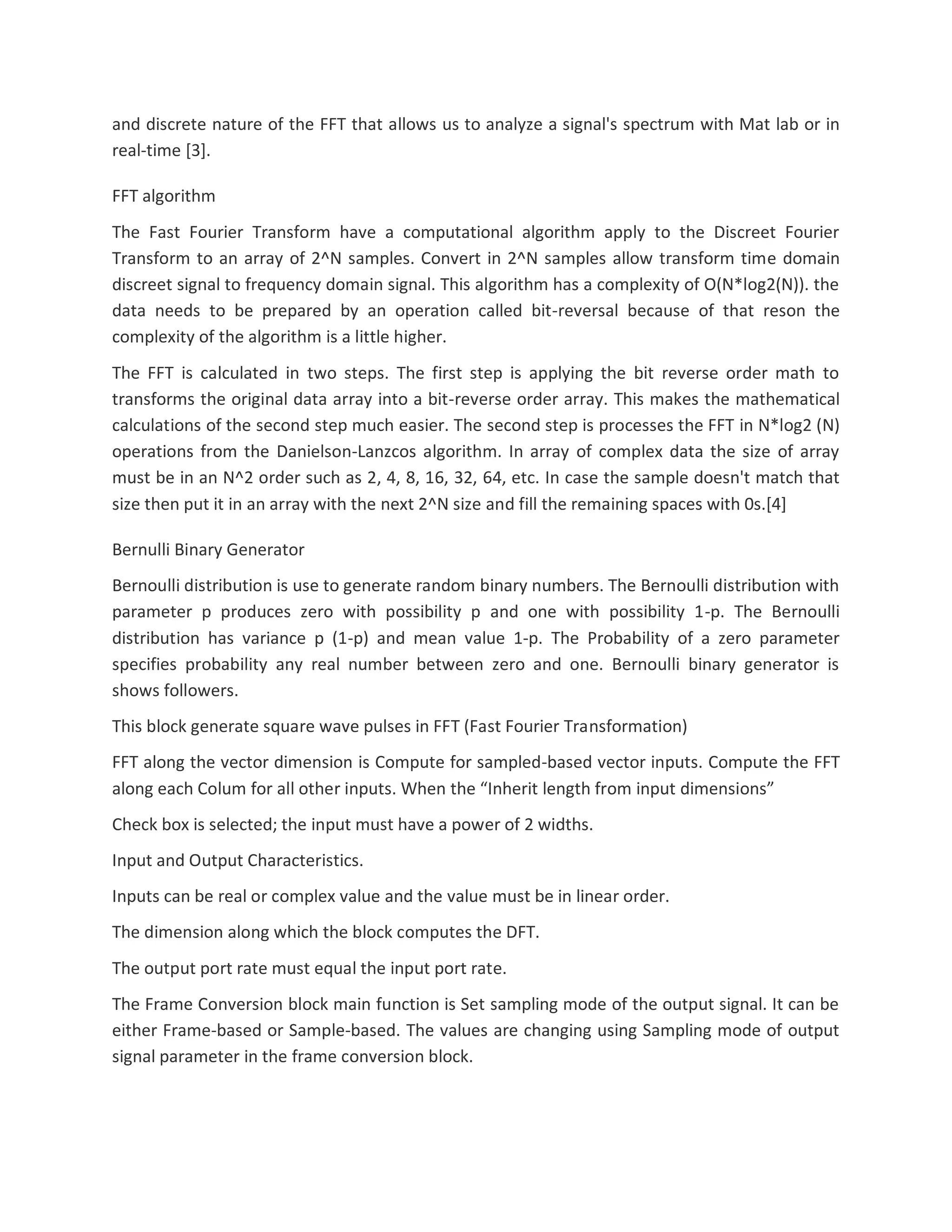 and discrete nature of the FFT that allows us to analyze a signal's spectrum with Mat lab or in
real-time [3].
FFT algorithm
The Fast Fourier Transform have a computational algorithm apply to the Discreet Fourier
Transform to an array of 2^N samples. Convert in 2^N samples allow transform time domain
discreet signal to frequency domain signal. This algorithm has a complexity of O(N*log2(N)). the
data needs to be prepared by an operation called bit-reversal because of that reson the
complexity of the algorithm is a little higher.
The FFT is calculated in two steps. The first step is applying the bit reverse order math to
transforms the original data array into a bit-reverse order array. This makes the mathematical
calculations of the second step much easier. The second step is processes the FFT in N*log2 (N)
operations from the Danielson-Lanzcos algorithm. In array of complex data the size of array
must be in an N^2 order such as 2, 4, 8, 16, 32, 64, etc. In case the sample doesn't match that
size then put it in an array with the next 2^N size and fill the remaining spaces with 0s.[4]
Bernulli Binary Generator
Bernoulli distribution is use to generate random binary numbers. The Bernoulli distribution with
parameter p produces zero with possibility p and one with possibility 1-p. The Bernoulli
distribution has variance p (1-p) and mean value 1-p. The Probability of a zero parameter
specifies probability any real number between zero and one. Bernoulli binary generator is
shows followers.
This block generate square wave pulses in FFT (Fast Fourier Transformation)
FFT along the vector dimension is Compute for sampled-based vector inputs. Compute the FFT
along each Colum for all other inputs. When the “Inherit length from input dimensions”
Check box is selected; the input must have a power of 2 widths.
Input and Output Characteristics.
Inputs can be real or complex value and the value must be in linear order.
The dimension along which the block computes the DFT.
The output port rate must equal the input port rate.
The Frame Conversion block main function is Set sampling mode of the output signal. It can be
either Frame-based or Sample-based. The values are changing using Sampling mode of output
signal parameter in the frame conversion block.
 