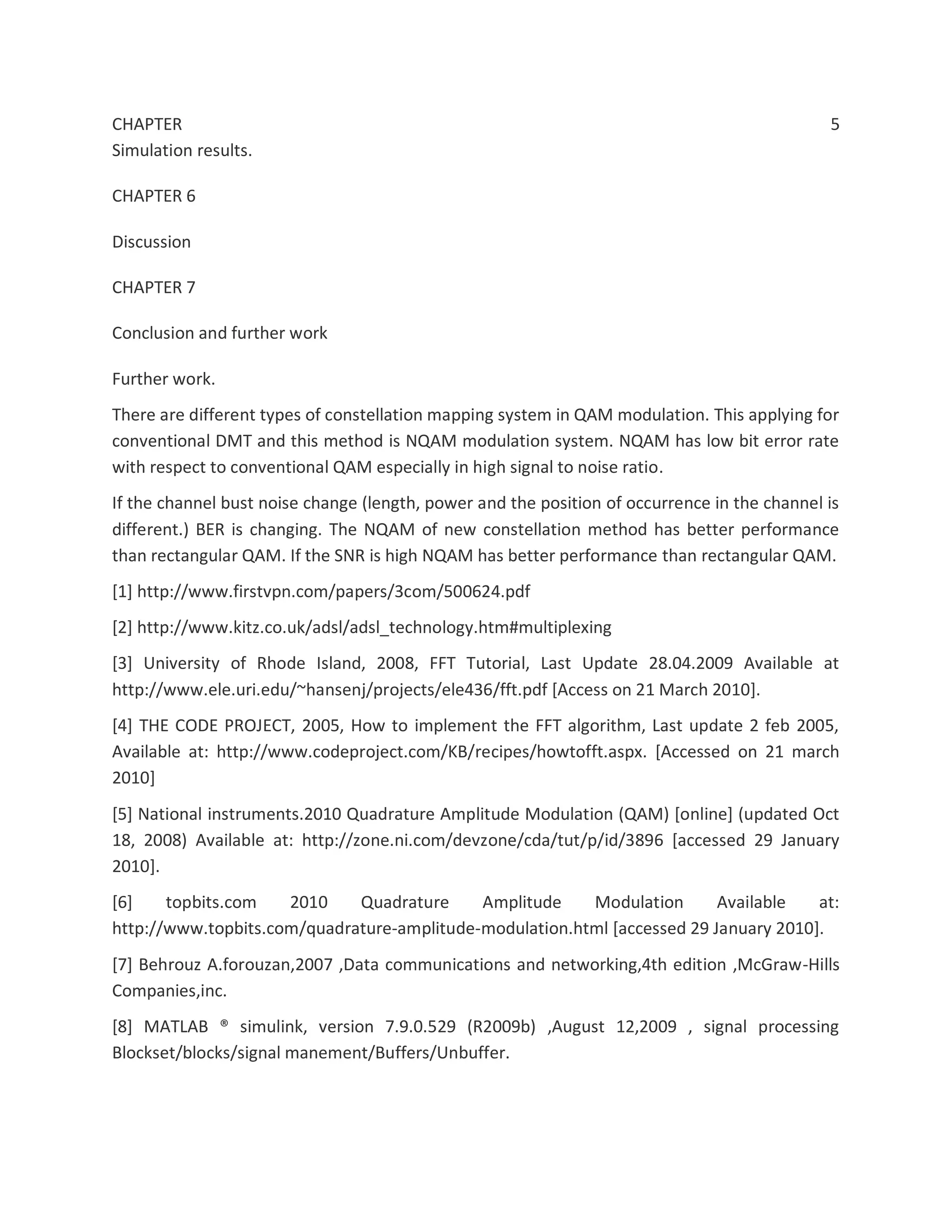 CHAPTER 5
Simulation results.
CHAPTER 6
Discussion
CHAPTER 7
Conclusion and further work
Further work.
There are different types of constellation mapping system in QAM modulation. This applying for
conventional DMT and this method is NQAM modulation system. NQAM has low bit error rate
with respect to conventional QAM especially in high signal to noise ratio.
If the channel bust noise change (length, power and the position of occurrence in the channel is
different.) BER is changing. The NQAM of new constellation method has better performance
than rectangular QAM. If the SNR is high NQAM has better performance than rectangular QAM.
[1] http://www.firstvpn.com/papers/3com/500624.pdf
[2] http://www.kitz.co.uk/adsl/adsl_technology.htm#multiplexing
[3] University of Rhode Island, 2008, FFT Tutorial, Last Update 28.04.2009 Available at
http://www.ele.uri.edu/~hansenj/projects/ele436/fft.pdf [Access on 21 March 2010].
[4] THE CODE PROJECT, 2005, How to implement the FFT algorithm, Last update 2 feb 2005,
Available at: http://www.codeproject.com/KB/recipes/howtofft.aspx. [Accessed on 21 march
2010]
[5] National instruments.2010 Quadrature Amplitude Modulation (QAM) [online] (updated Oct
18, 2008) Available at: http://zone.ni.com/devzone/cda/tut/p/id/3896 [accessed 29 January
2010].
[6] topbits.com 2010 Quadrature Amplitude Modulation Available at:
http://www.topbits.com/quadrature-amplitude-modulation.html [accessed 29 January 2010].
[7] Behrouz A.forouzan,2007 ,Data communications and networking,4th edition ,McGraw-Hills
Companies,inc.
[8] MATLAB ® simulink, version 7.9.0.529 (R2009b) ,August 12,2009 , signal processing
Blockset/blocks/signal manement/Buffers/Unbuffer.
 