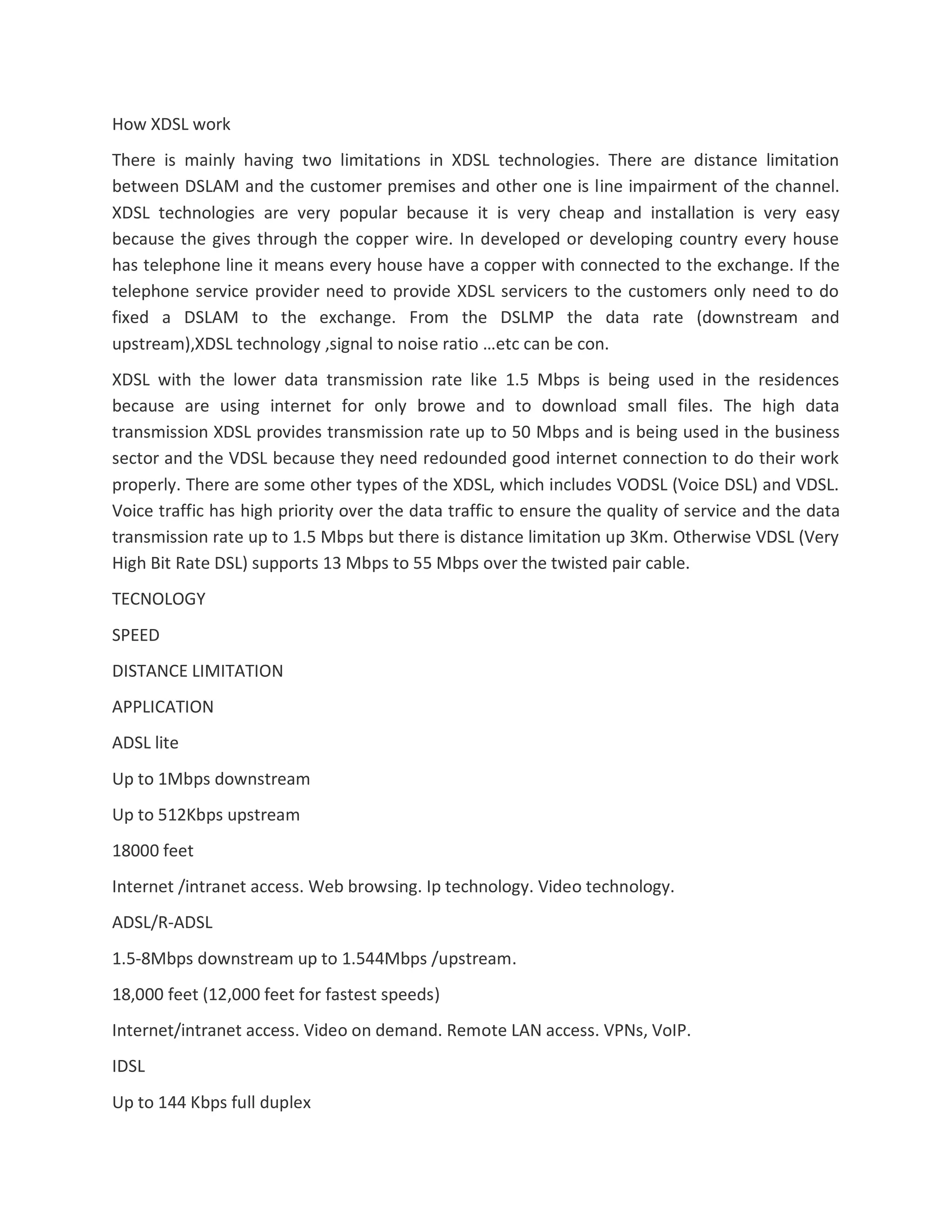 How XDSL work
There is mainly having two limitations in XDSL technologies. There are distance limitation
between DSLAM and the customer premises and other one is line impairment of the channel.
XDSL technologies are very popular because it is very cheap and installation is very easy
because the gives through the copper wire. In developed or developing country every house
has telephone line it means every house have a copper with connected to the exchange. If the
telephone service provider need to provide XDSL servicers to the customers only need to do
fixed a DSLAM to the exchange. From the DSLMP the data rate (downstream and
upstream),XDSL technology ,signal to noise ratio …etc can be con.
XDSL with the lower data transmission rate like 1.5 Mbps is being used in the residences
because are using internet for only browe and to download small files. The high data
transmission XDSL provides transmission rate up to 50 Mbps and is being used in the business
sector and the VDSL because they need redounded good internet connection to do their work
properly. There are some other types of the XDSL, which includes VODSL (Voice DSL) and VDSL.
Voice traffic has high priority over the data traffic to ensure the quality of service and the data
transmission rate up to 1.5 Mbps but there is distance limitation up 3Km. Otherwise VDSL (Very
High Bit Rate DSL) supports 13 Mbps to 55 Mbps over the twisted pair cable.
TECNOLOGY
SPEED
DISTANCE LIMITATION
APPLICATION
ADSL lite
Up to 1Mbps downstream
Up to 512Kbps upstream
18000 feet
Internet /intranet access. Web browsing. Ip technology. Video technology.
ADSL/R-ADSL
1.5-8Mbps downstream up to 1.544Mbps /upstream.
18,000 feet (12,000 feet for fastest speeds)
Internet/intranet access. Video on demand. Remote LAN access. VPNs, VoIP.
IDSL
Up to 144 Kbps full duplex
 