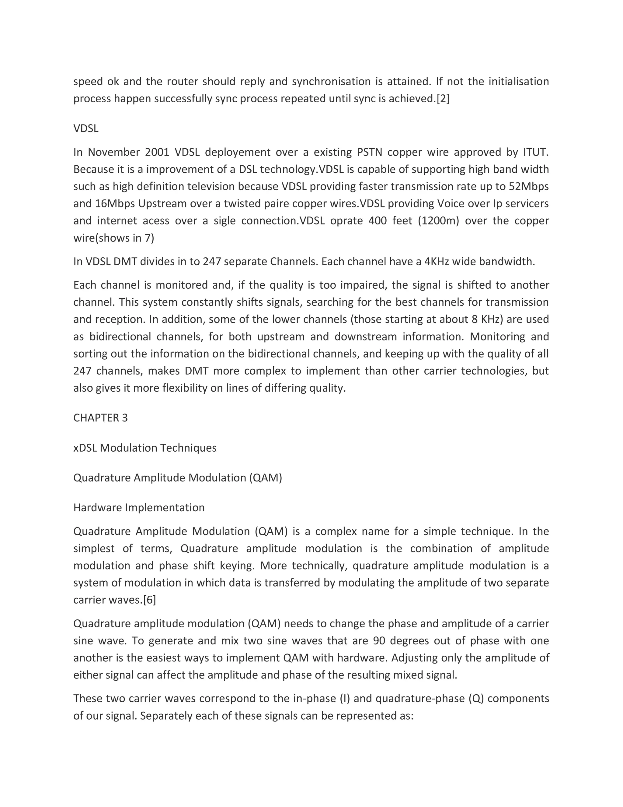 speed ok and the router should reply and synchronisation is attained. If not the initialisation
process happen successfully sync process repeated until sync is achieved.[2]
VDSL
In November 2001 VDSL deployement over a existing PSTN copper wire approved by ITUT.
Because it is a improvement of a DSL technology.VDSL is capable of supporting high band width
such as high definition television because VDSL providing faster transmission rate up to 52Mbps
and 16Mbps Upstream over a twisted paire copper wires.VDSL providing Voice over Ip servicers
and internet acess over a sigle connection.VDSL oprate 400 feet (1200m) over the copper
wire(shows in 7)
In VDSL DMT divides in to 247 separate Channels. Each channel have a 4KHz wide bandwidth.
Each channel is monitored and, if the quality is too impaired, the signal is shifted to another
channel. This system constantly shifts signals, searching for the best channels for transmission
and reception. In addition, some of the lower channels (those starting at about 8 KHz) are used
as bidirectional channels, for both upstream and downstream information. Monitoring and
sorting out the information on the bidirectional channels, and keeping up with the quality of all
247 channels, makes DMT more complex to implement than other carrier technologies, but
also gives it more flexibility on lines of differing quality.
CHAPTER 3
xDSL Modulation Techniques
Quadrature Amplitude Modulation (QAM)
Hardware Implementation
Quadrature Amplitude Modulation (QAM) is a complex name for a simple technique. In the
simplest of terms, Quadrature amplitude modulation is the combination of amplitude
modulation and phase shift keying. More technically, quadrature amplitude modulation is a
system of modulation in which data is transferred by modulating the amplitude of two separate
carrier waves.[6]
Quadrature amplitude modulation (QAM) needs to change the phase and amplitude of a carrier
sine wave. To generate and mix two sine waves that are 90 degrees out of phase with one
another is the easiest ways to implement QAM with hardware. Adjusting only the amplitude of
either signal can affect the amplitude and phase of the resulting mixed signal.
These two carrier waves correspond to the in-phase (I) and quadrature-phase (Q) components
of our signal. Separately each of these signals can be represented as:
 