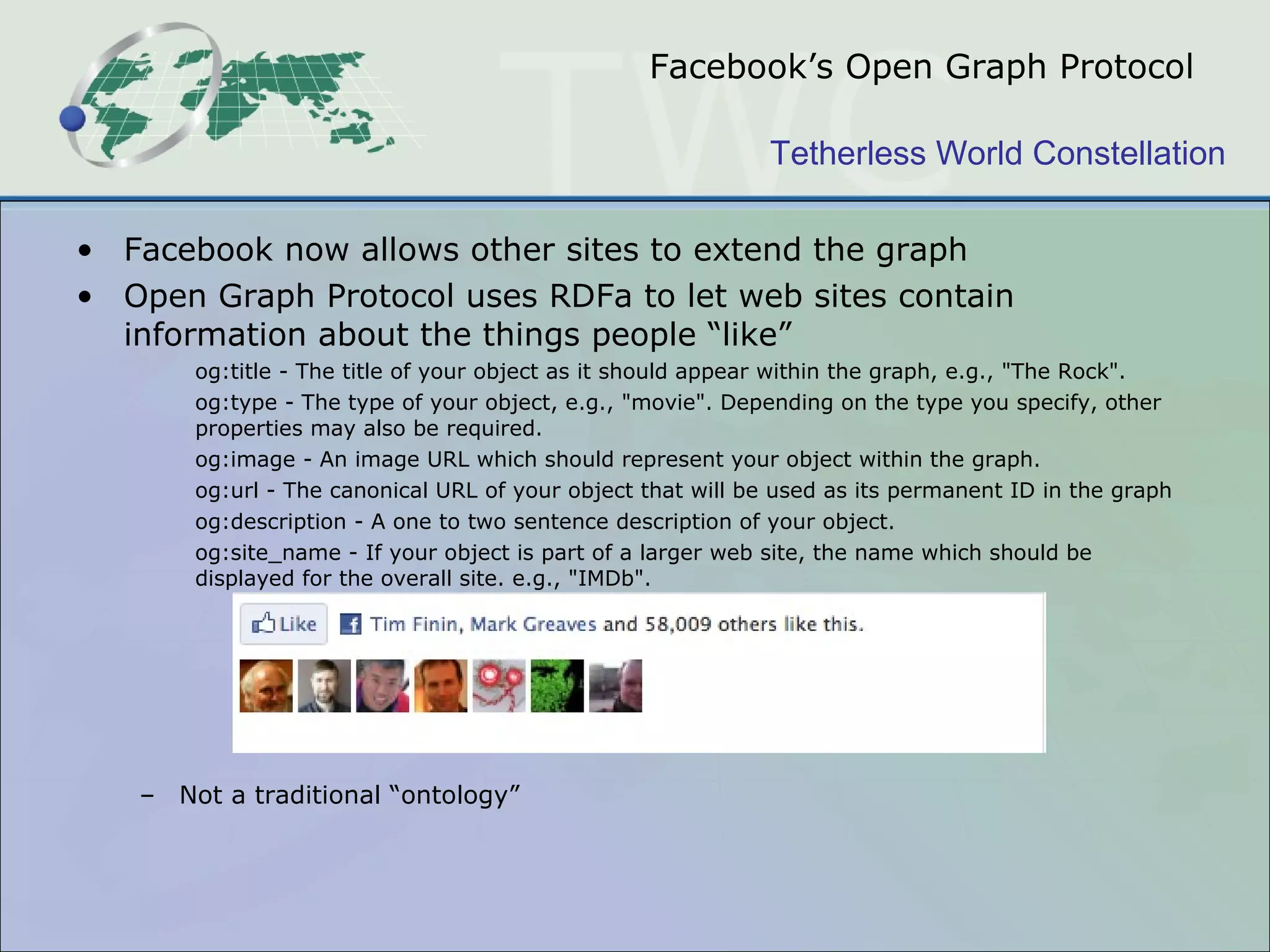Facebook ’s Open Graph Protocol Facebook now allows other sites to extend the graph  Open Graph Protocol uses RDFa to let web sites contain information about the things people “like” og:title - The title of your object as it should appear within the graph, e.g., &quot;The Rock&quot;. og:type - The type of your object, e.g., &quot;movie&quot;. Depending on the type you specify, other properties may also be required. og:image - An image URL which should represent your object within the graph. og:url - The canonical URL of your object that will be used as its permanent ID in the graph og:description - A one to two sentence description of your object. og:site_name - If your object is part of a larger web site, the name which should be displayed for the overall site. e.g., &quot;IMDb&quot;. Not a traditional “ontology” 
