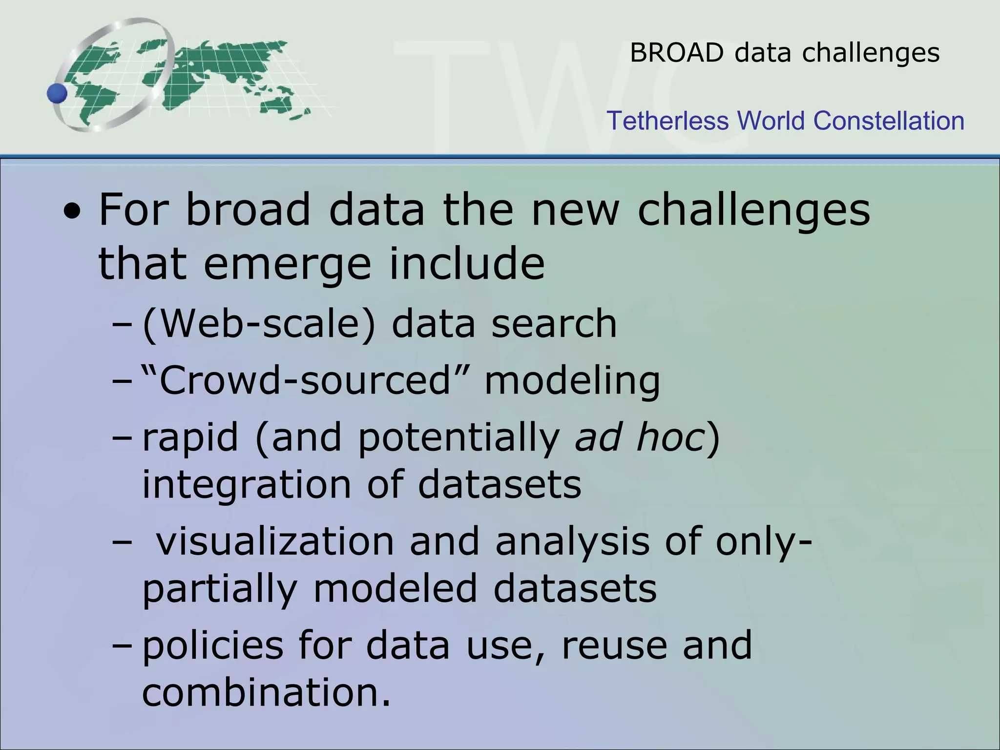 BROAD data challenges For broad data the new challenges that emerge include  (Web-scale) data search  “ Crowd-sourced” modeling rapid (and potentially  ad hoc ) integration of datasets visualization and analysis of only-partially modeled datasets policies for data use, reuse and combination.  
