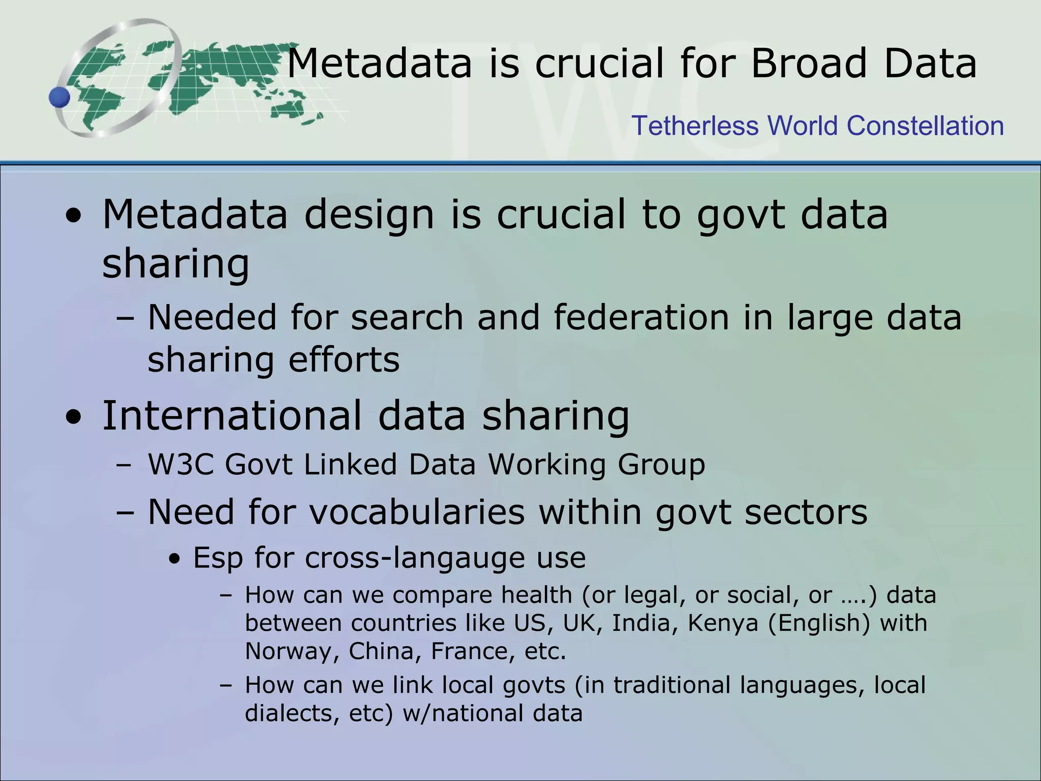 Metadata is crucial for Broad Data Metadata design is crucial to govt data sharing Needed for search and federation in large data sharing efforts International data sharing  W3C Govt Linked Data Working Group Need for vocabularies within govt sectors Esp for cross-langauge use  How can we compare health (or legal, or social, or ….) data between countries like US, UK, India, Kenya (English) with Norway, China, France, etc. How can we link local govts (in traditional languages, local dialects, etc) w/national data  