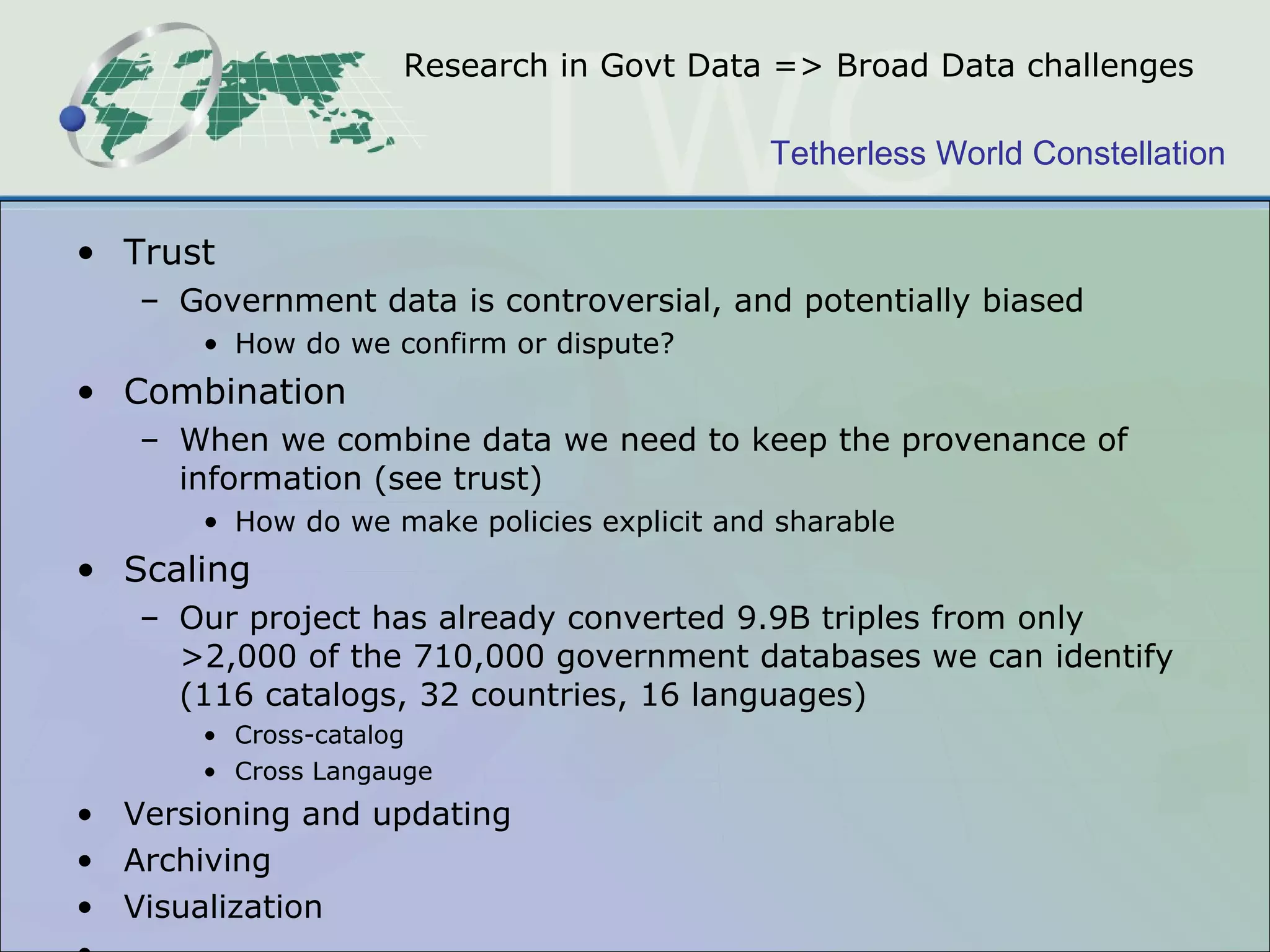 Research in Govt Data => Broad Data challenges Trust Government data is controversial, and potentially biased How do we confirm or dispute? Combination When we combine data we need to keep the provenance of information (see trust) How do we make policies explicit and sharable Scaling Our project has already converted 9.9B triples from only >2,000 of the 710,000 government databases we can identify (116 catalogs, 32 countries, 16 languages) Cross-catalog Cross Langauge Versioning and updating  Archiving Visualization … 