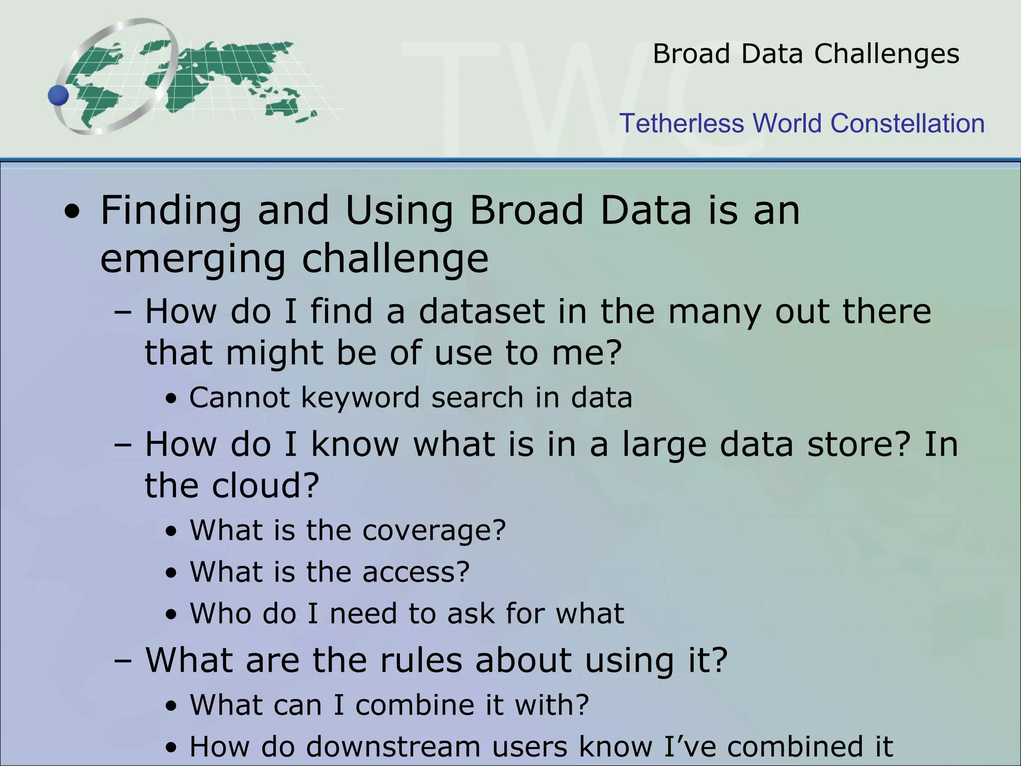 Broad Data Challenges Finding and Using Broad Data is an emerging challenge How do I find a dataset in the many out there that might be of use to me? Cannot keyword search in data How do I know what is in a large data store? In the cloud? What is the coverage? What is the access?  Who do I need to ask for what What are the rules about using it? What can I combine it with? How do downstream users know I ’ ve combined it 