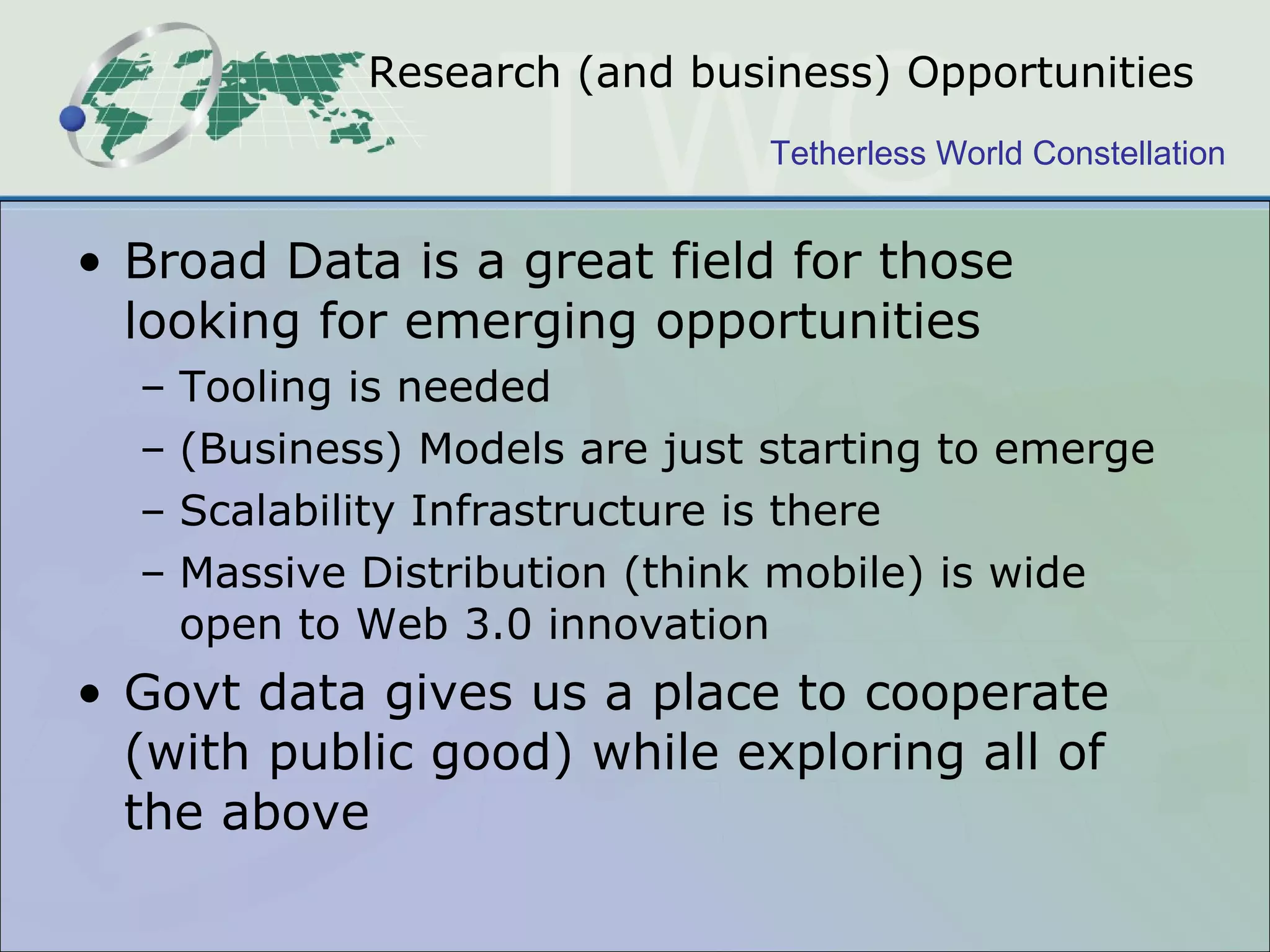 Research (and business) Opportunities Broad Data is a great field for those looking for emerging opportunities Tooling is needed (Business) Models are just starting to emerge Scalability Infrastructure is there Massive Distribution (think mobile) is wide open to Web 3.0 innovation Govt data gives us a place to cooperate (with public good) while exploring all of the above 
