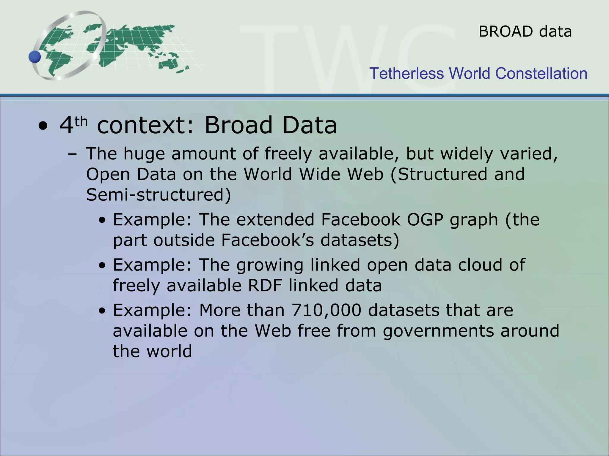 BROAD data 4 th  context: Broad Data  The huge amount of freely available, but widely varied, Open Data on the World Wide Web (Structured and Semi-structured) Example: The extended Facebook OGP graph (the part outside Facebook’s datasets) Example: The growing linked open data cloud of freely available RDF linked data  Example: More than 710,000 datasets that are available on the Web free from governments around the world  