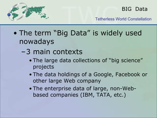 BIG  Data The term “Big Data” is widely used nowadays 3 main contexts The large data collections of “big science” projects The data holdings of a Google, Facebook or other large Web company The enterprise data of large, non-Web-based companies (IBM, TATA, etc.) 